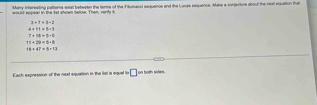 Many interesting patterns exist between the terms of the Fibonacci sequence and the Lucas sequence. Make a conjecture about the next equation that 
would appear in the list shown below. Then, verify it.
3+7=5· 2
4+11=5· 3
7+18=5· 5
11+29=5· 8
18+47=5· 13
Each expression of the next equation in the list is equal to □ on both sides.