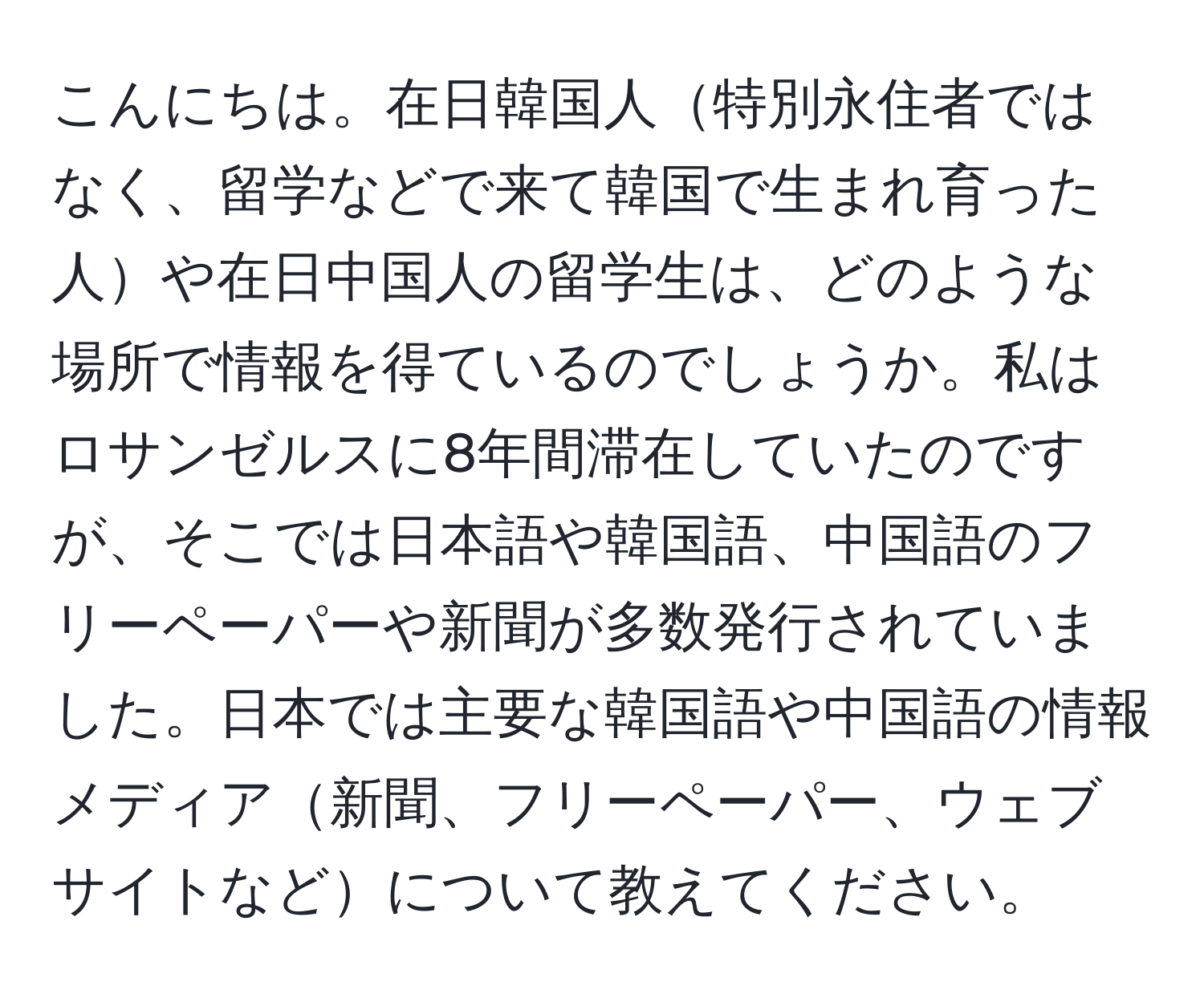 こんにちは。在日韓国人特別永住者ではなく、留学などで来て韓国で生まれ育った人や在日中国人の留学生は、どのような場所で情報を得ているのでしょうか。私はロサンゼルスに8年間滞在していたのですが、そこでは日本語や韓国語、中国語のフリーペーパーや新聞が多数発行されていました。日本では主要な韓国語や中国語の情報メディア新聞、フリーペーパー、ウェブサイトなどについて教えてください。