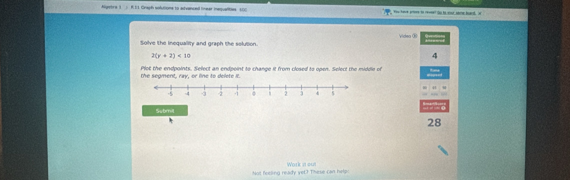 Algebra 1 R11 Graph solutions to advanced linear inequalities 50C You have prizes to reveall Go to your same board. X 
Video é 
Solve the inequality and graph the solution.
2(y+2)<10</tex> 
4 
Plot the endpoints. Select an endpoint to change it from closed to open. Select the middle of 
the segment, ray, or line to delete it.
50
Submit 
28 
Work it out 
Not feeling ready yet? These can help: