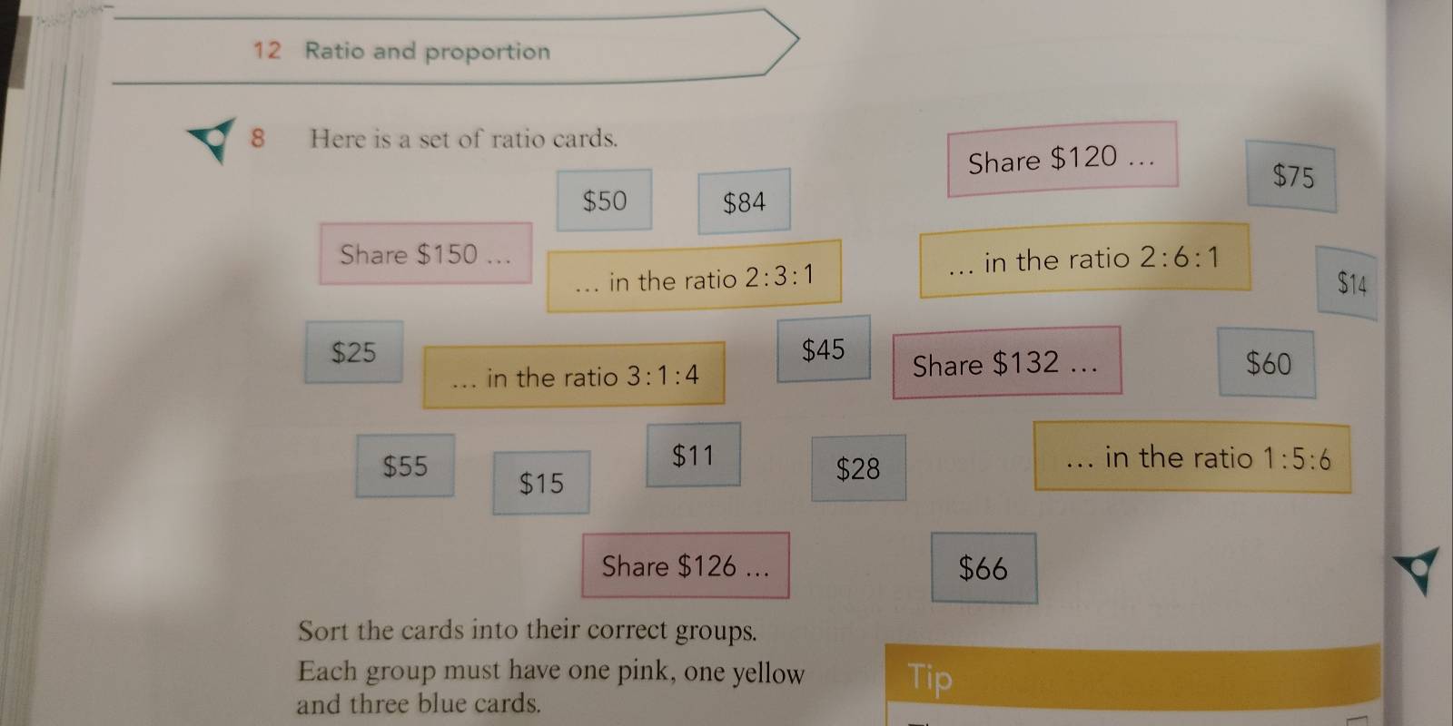 Ratio and proportion 
8 Here is a set of ratio cards. 
Share $120...
$75
$50 $84
Share $150... 2:6:1
_in the ratio 2:3:1 _in the ratio
$14
$25 $45
_in the ratio 3:1:4 Share $132... $60
$11 _in the ratio 1:5:6
$55 $15
$28
Share $126... $66
Sort the cards into their correct groups. 
Each group must have one pink, one yellow Tip 
and three blue cards.