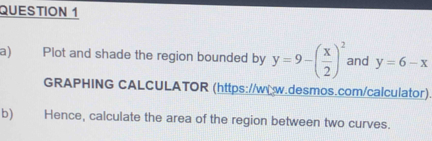 Plot and shade the region bounded by y=9-( x/2 )^2 and y=6-x
GRAPHING CALCULATOR (https://ww.desmos.com/calculator).
b) Hence, calculate the area of the region between two curves.