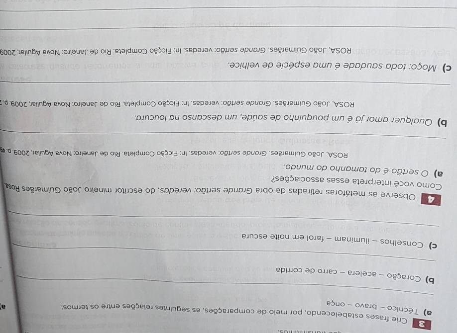 Crie frases estabelecendo, por meio de comparações, as seguintes relações entre os termos; 
a) Técnico - bravo - onça 
a 
_ 
_ 
b) Coração - acelera - carro de corrida 
c) Conselhos - iluminam - farol em noite escura 
_ 
Observe as metáforas retiradas da obra Grande sertão: veredas, do escritor mineiro João Guimarães Rosa 
Como você interpreta essas associações? 
) O sertão é do tamanho do mundo. 
ROSA, João Guimarães. Grande sertão: veredas. In: Ficção Completa. Rio de Janeiro: Nova Aguilar, 2009. p. 49
_ 
b) Qualquer amor já é um pouquinho de saúde, um descanso na loucura. 
ROSA, João Guimarães. Grande sertão: veredas. In: Ficção Completa. Rio de Janeiro: Nova Aguilar, 2009. p. 
_ 
c) Moço: toda saudade é uma espécie de velhice. 
* ROSA, João Guimarães. Grande sertão: veredas. In: Ficção Completa. Rio de Janeiro: Nova Aguilar, 2009 
_ 
_