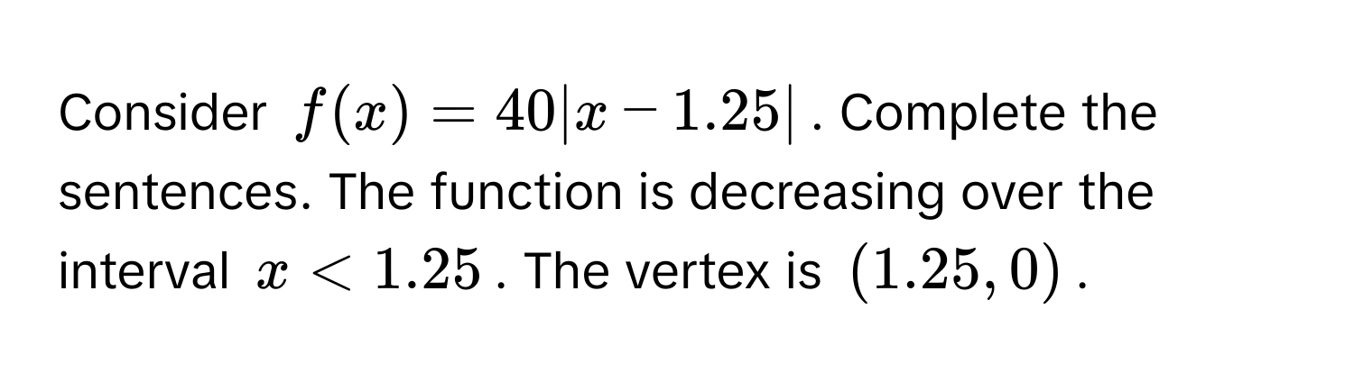 Consider $f(x) = 40|x - 1.25|$. Complete the sentences. The function is decreasing over the interval $x < 1.25$. The vertex is $(1.25, 0)$.