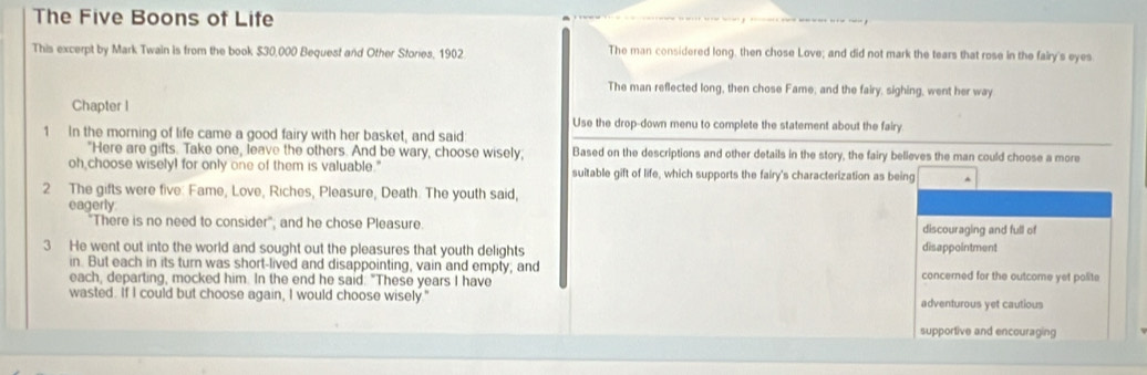 The Five Boons of Life
This excerpt by Mark Twain is from the book $30,000 Bequest and Other Stories, 1902 The man considered long, then chose Love; and did not mark the tears that rose in the fairy's eyes
The man reflected long, then chose Fame; and the fairy, sighing, went her way
Chapter I Use the drop-down menu to complete the statement about the fairy
1 In the morning of life came a good fairy with her basket, and said
"Here are gifts. Take one, leave the others. And be wary, choose wisely, Based on the descriptions and other details in the story, the fairy believes the man could choose a more
oh choose wiselyl for only one of them is valuable." suitable gift of life, which supports the fairy's characterization as being
2 The gifts were five: Fame, Love, Riches, Pleasure, Death. The youth said,
eagerly
"There is no need to consider"; and he chose Pleasure. discouraging and full of
3 He went out into the world and sought out the pleasures that youth delights disappointment
in. But each in its turn was short-lived and disappointing, vain and empty; and concerned for the outcome yet polite
each, departing, mocked him. In the end he said: "These years I have
wasted. If I could but choose again, I would choose wisely." adventurous yet cautious
supportive and encouraging