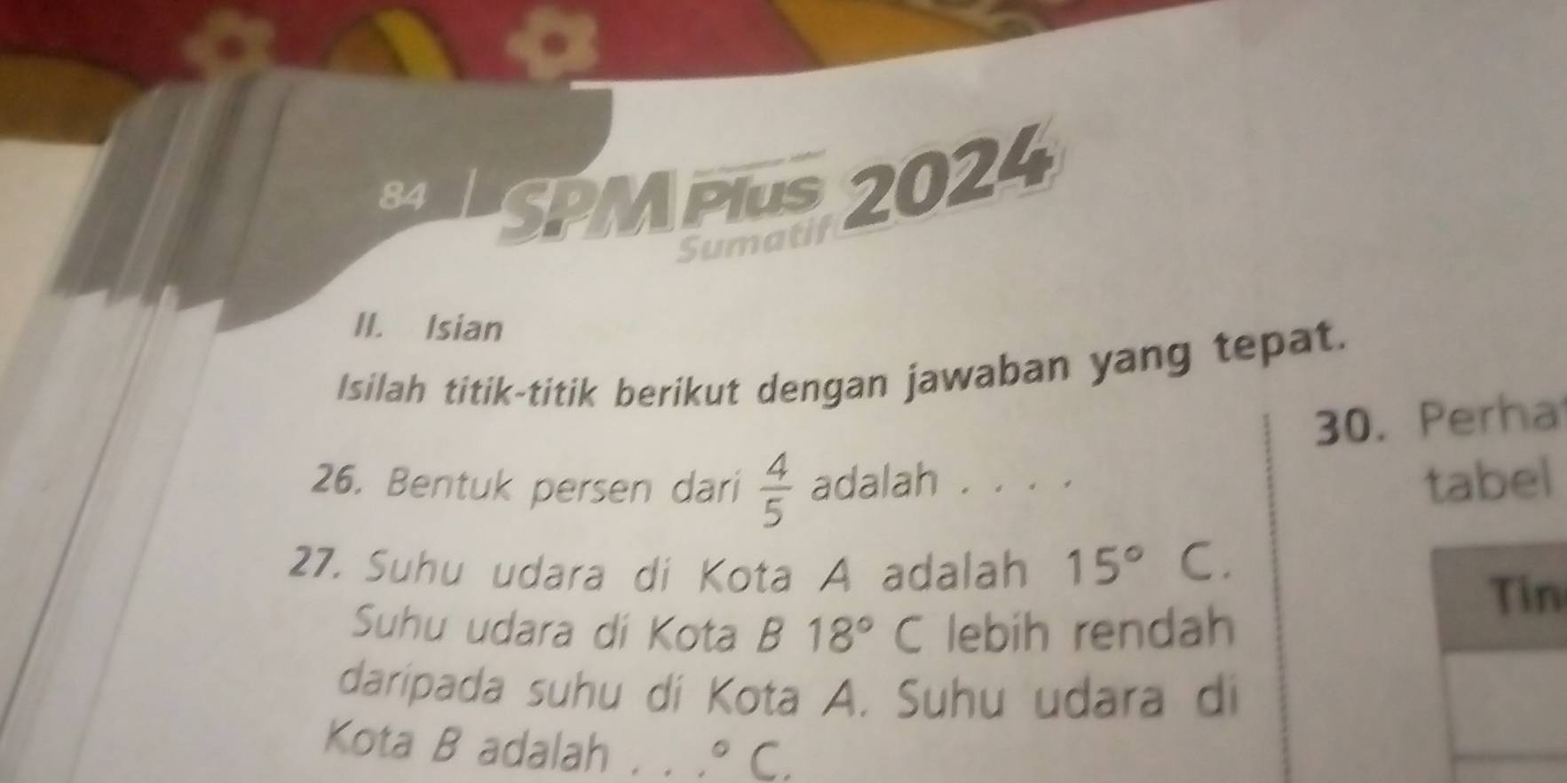 SPMPIuS 2024 
Sumatif 
II. Isian 
Isilah titik-titik berikut dengan jawaban yang tepat. 
30. Perha 
26. Bentuk persen dari  4/5  adalah . . . . tabel 
27. Suhu udara di Kota A adalah 15°C. 
Tin 
Suhu udara di Kota B18°C lebih rendah 
daripada suhu di Kota A. Suhu udara di 
Kota B adalah . . . ^circ C.