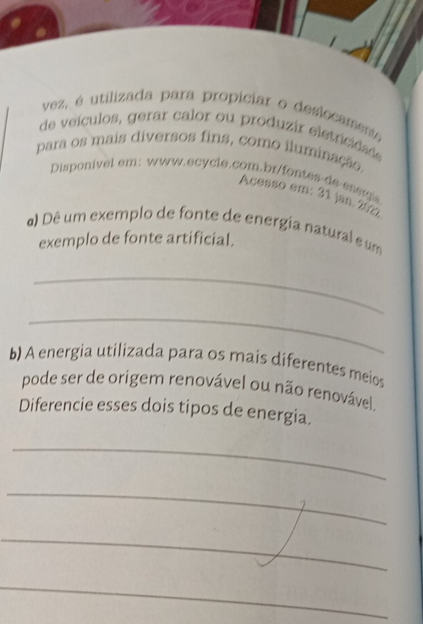 vez, é utilizada para propiciar o deslocament 
de veículos, gerar calor ou produzir eletricidade 
para os mais diversos fins, como iluminação, 
Disponível em: www.ecycle.com.br/fontes de energia 
Acesso em: 31 jan. 2027 
a) Dê um exemplo de fonte de energia natural e um 
exemplo de fonte artificial. 
_ 
_ 
b) A energia utilizada para os mais diferentes meios 
pode ser de origem renovável ou não renovável, 
Diferencie esses dois tipos de energia. 
_ 
_ 
_ 
_