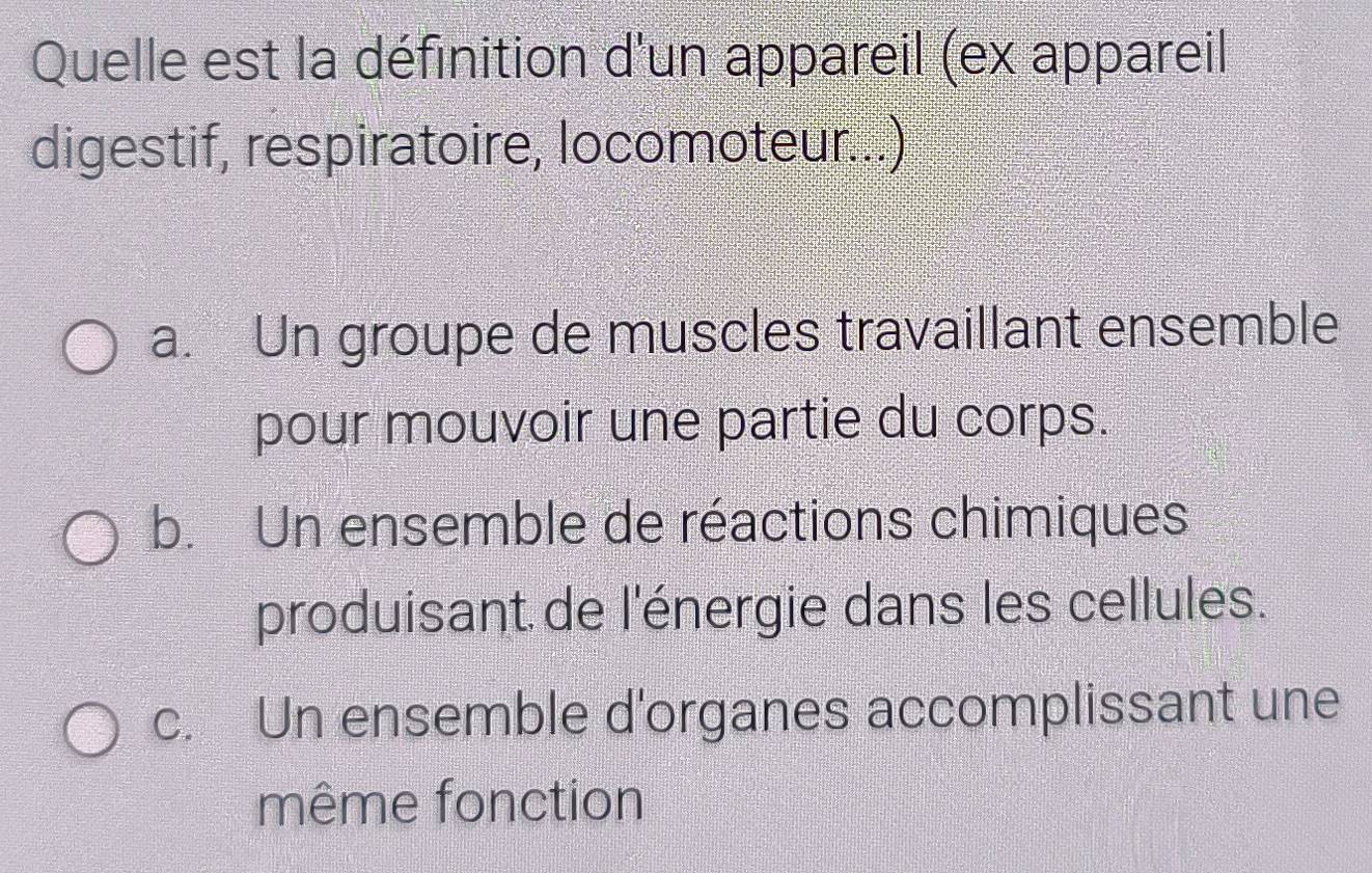 Quelle est la définition d'un appareil (ex appareil
digestif, respiratoire, locomoteur...)
a. Un groupe de muscles travaillant ensemble
pour mouvoir une partie du corps.
b. Un ensemble de réactions chimiques
produisant de l'énergie dans les cellules.
c. Un ensemble d'organes accomplissant une
même fonction