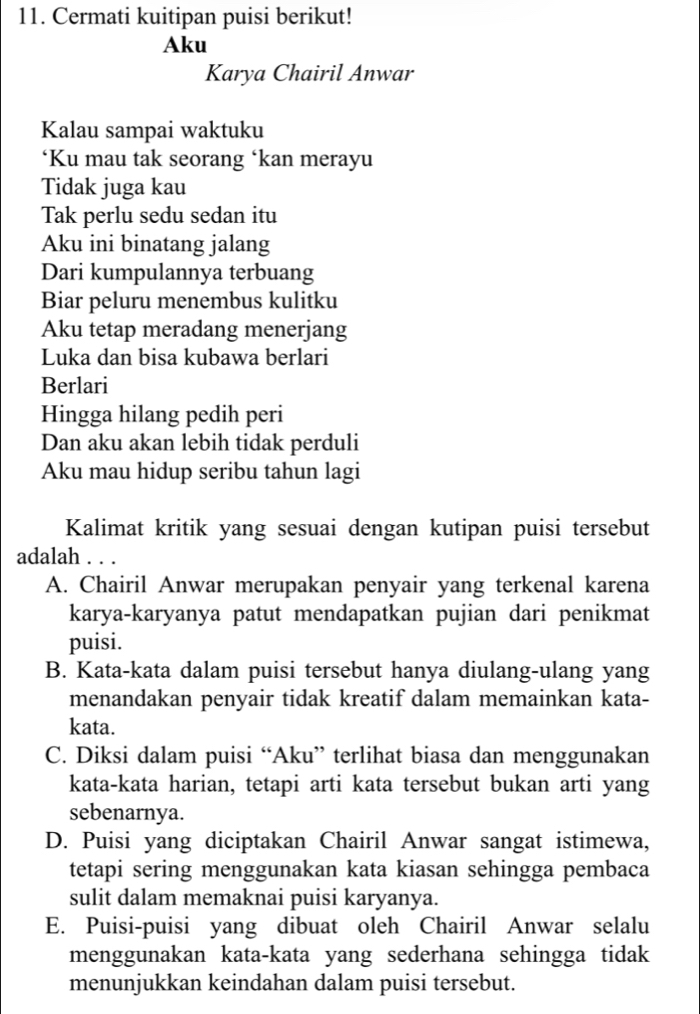 Cermati kuitipan puisi berikut!
Aku
Karya Chairil Anwar
Kalau sampai waktuku
‘Ku mau tak seorang ‘kan merayu
Tidak juga kau
Tak perlu sedu sedan itu
Aku ini binatang jalang
Dari kumpulannya terbuang
Biar peluru menembus kulitku
Aku tetap meradang menerjang
Luka dan bisa kubawa berlari
Berlari
Hingga hilang pedih peri
Dan aku akan lebih tidak perduli
Aku mau hidup seribu tahun lagi
Kalimat kritik yang sesuai dengan kutipan puisi tersebut
adalah . . .
A. Chairil Anwar merupakan penyair yang terkenal karena
karya-karyanya patut mendapatkan pujian dari penikmat
puisi.
B. Kata-kata dalam puisi tersebut hanya diulang-ulang yang
menandakan penyair tidak kreatif dalam memainkan kata-
kata.
C. Diksi dalam puisi “Aku” terlihat biasa dan menggunakan
kata-kata harian, tetapi arti kata tersebut bukan arti yang
sebenarnya.
D. Puisi yang diciptakan Chairil Anwar sangat istimewa,
tetapi sering menggunakan kata kiasan sehingga pembaca
sulit dalam memaknai puisi karyanya.
E. Puisi-puisi yang dibuat oleh Chairil Anwar selalu
menggunakan kata-kata yang sederhana sehingga tidak
menunjukkan keindahan dalam puisi tersebut.