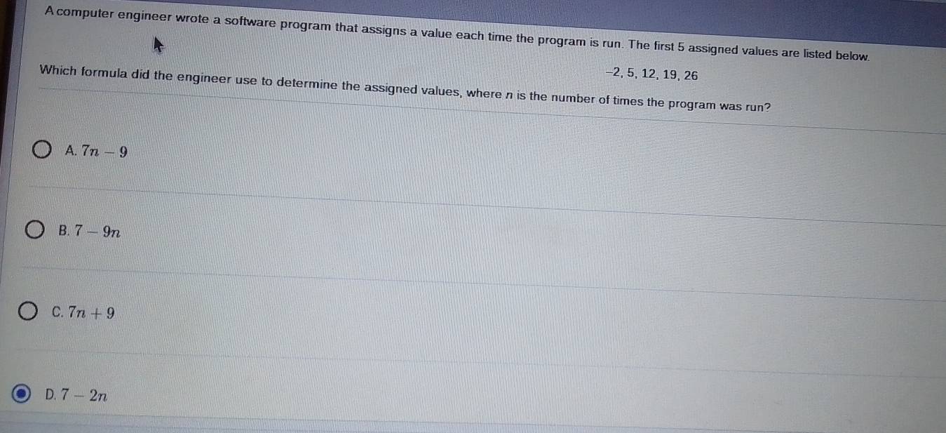 A computer engineer wrote a software program that assigns a value each time the program is run. The first 5 assigned values are listed below.
-2, 5, 12, 19, 26
Which formula did the engineer use to determine the assigned values, where n is the number of times the program was run?
A. 7n-9
B. 7-9n
C. 7n+9
D. 7-2n