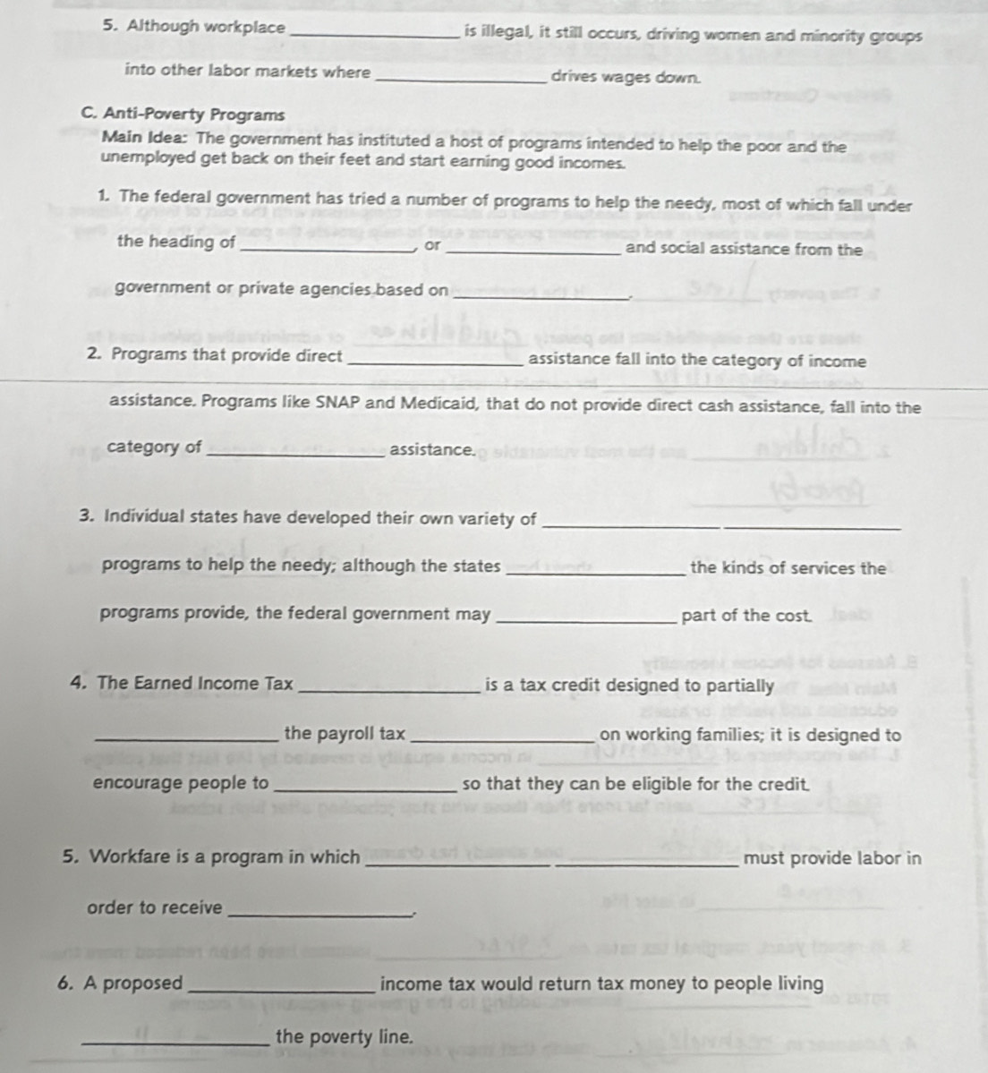 Although workplace _is illegal, it still occurs, driving women and minority groups 
into other labor markets where_ drives wages down. 
C. Anti-Poverty Programs 
Main Idea: The government has instituted a host of programs intended to help the poor and the 
unemployed get back on their feet and start earning good incomes. 
1. The federal government has tried a number of programs to help the needy, most of which fall under 
the heading of __and social assistance from the 
or 
government or private agencies based on_ 
2. Programs that provide direct _assistance fall into the category of income 
_ 
assistance. Programs like SNAP and Medicaid, that do not provide direct cash assistance, fall into the 
category of_ assistance. 
3. Individual states have developed their own variety of_ 
programs to help the needy; although the states _the kinds of services the 
programs provide, the federal government may _part of the cost. 
4. The Earned Income Tax _is a tax credit designed to partially 
_the payroll tax _on working families; it is designed to 
encourage people to _so that they can be eligible for the credit. 
5. Workfare is a program in which __must provide labor in 
order to receive 
_ 
6. A proposed _income tax would return tax money to people living 
_the poverty line.