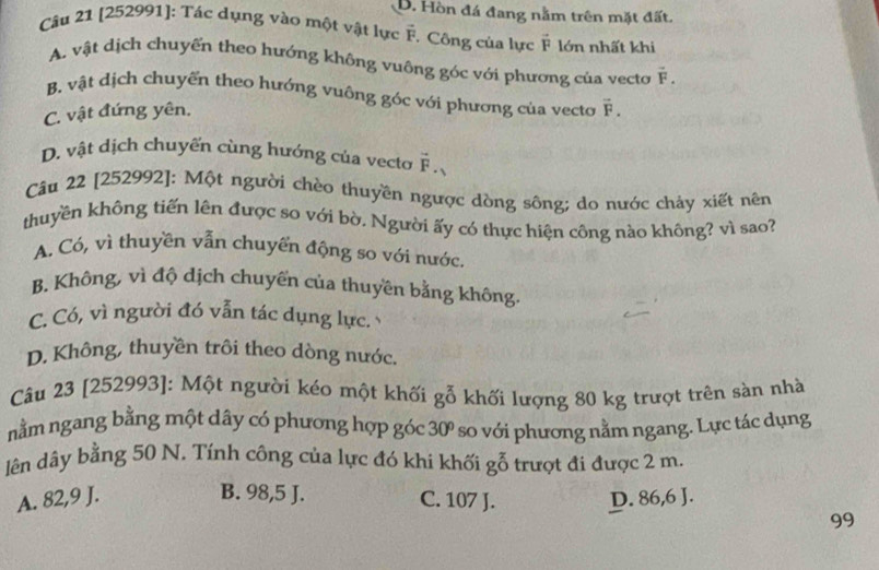 B. Hòn đá đang nằm trên mặt đất.
Câu 21 [252991]: Tác dụng vào một vật lực vector F. Công của lực vector F lớn nhất khi
A. vật dịch chuyến theo hướng không vuông góc với phương của vecto vector F.
B. vật dịch chuyển theo hướng vuông góc với phương của vecto vector F.
C. vật đứng yên.
D. vật dịch chuyến cùng hướng của vecto overset -F. 
Câu 22 [252992]: Một người chèo thuyền ngược dòng sông; do nước chảy xiết nên
thuyền không tiến lên được so với bờ. Người ấy có thực hiện công nào không? vì sao?
A. Có, vì thuyền vẫn chuyển động so với nước.
B. Không, vì độ dịch chuyển của thuyền bằng không.
C. Có, vì người đó vẫn tác dụng lực.
D. Không, thuyền trôi theo dòng nước.
Câu 23 [252993]: Một người kéo một khối gỗ khối lượng 80 kg trượt trên sàn nhà
nằm ngang bằng một dây có phương hợp góc 30º so với phương nằm ngang. Lực tác dụng
lên dây bằng 50 N. Tính công của lực đó khi khối gỗ trượt đi được 2 m.
A. 82,9 J. B. 98,5 J. C. 107 J. D. 86,6 J.
99