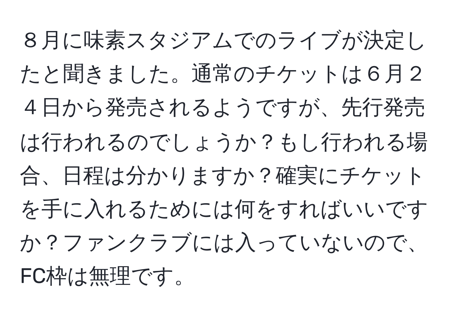 ８月に味素スタジアムでのライブが決定したと聞きました。通常のチケットは６月２４日から発売されるようですが、先行発売は行われるのでしょうか？もし行われる場合、日程は分かりますか？確実にチケットを手に入れるためには何をすればいいですか？ファンクラブには入っていないので、FC枠は無理です。