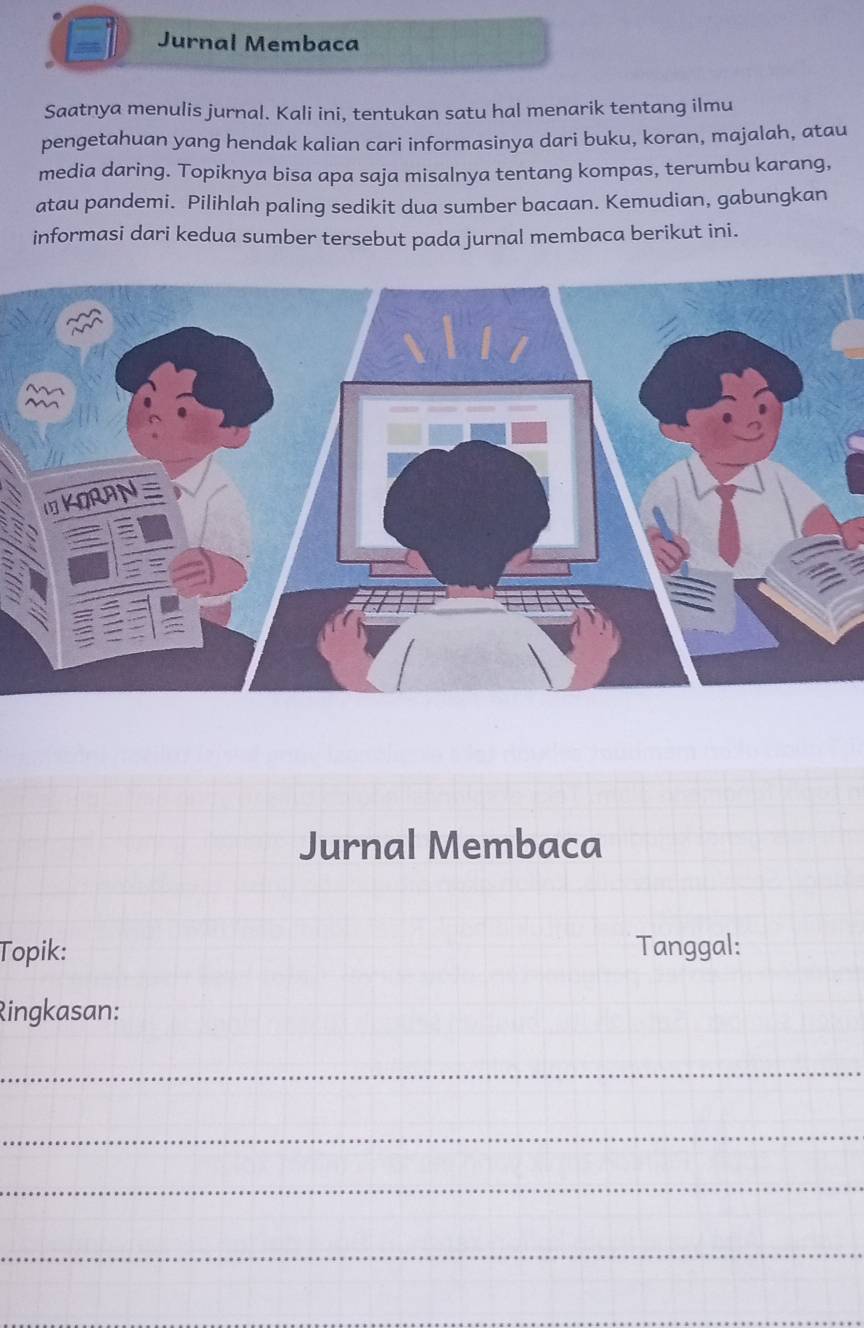 Jurnal Membaca 
Saatnya menulis jurnal. Kali ini, tentukan satu hal menarik tentang ilmu 
pengetahuan yang hendak kalian cari informasinya dari buku, koran, majalah, atau 
media daring. Topiknya bisa apa saja misalnya tentang kompas, terumbu karang, 
atau pandemi. Pilihlah paling sedikit dua sumber bacaan. Kemudian, gabungkan 
informasi dari kedua sumber tersebut pada jurnal membaca berikut ini. 
Jurnal Membaca 
Topik: Tanggal: 
Ringkasan: 
_ 
_ 
_ 
_