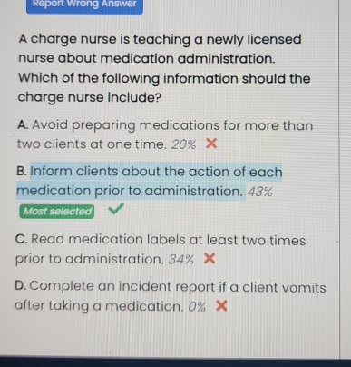 Report Wrong Answer
A charge nurse is teaching a newly licensed
nurse about medication administration.
Which of the following information should the
charge nurse include?
A. Avoid preparing medications for more than
two clients at one time. 20% ×
B. Inform clients about the action of each
medication prior to administration. 43%
Most selected
C. Read medication labels at least two times
prior to administration. 34%
D. Complete an incident report if a client vomits
after taking a medication. 0%