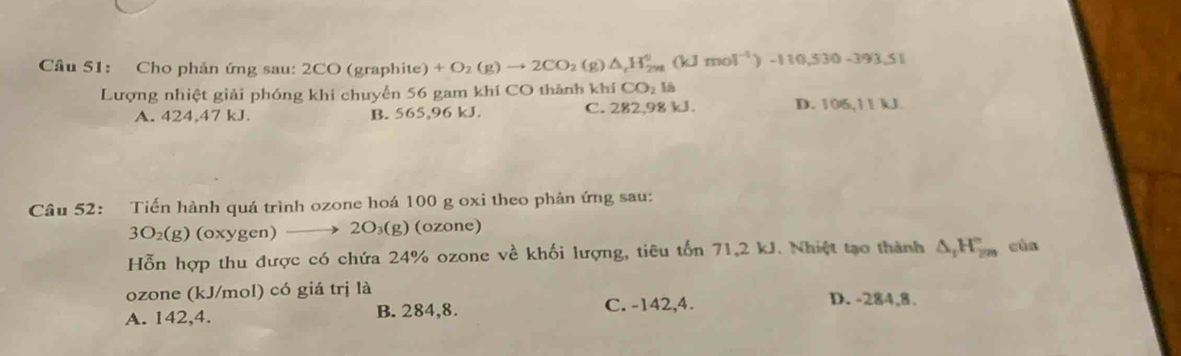 Cho phản ứng sau: 2CO (graphite) +O_2(g)to 2CO_2(g)△ _rH_(2yg)^0(kJmol^(-1))-110.530-393.51
Lượng nhiệt giải phóng khi chuyển 56 gam khí CO thành khí CO_2la
A. 424,47 kJ. B. 565,96 kJ. C. 282,98 kJ. D. 106,11 kJ.
Câu 52: Tiến hành quá trình ozone hoá 100 g oxi theo phản ứng sau:
3O_2(g) (oxygen) 2O_3(g) (ozone)
Hỗn hợp thu được có chứa 24% ozone về khối lượng, tiêu tổn 71,2 kJ. Nhiệt tạo thành △ _1H_(299)° cùn
ozone (kJ/mol) có giá trị là D. -284,8.
A. 142, 4. B. 284, 8. C. -142,4.