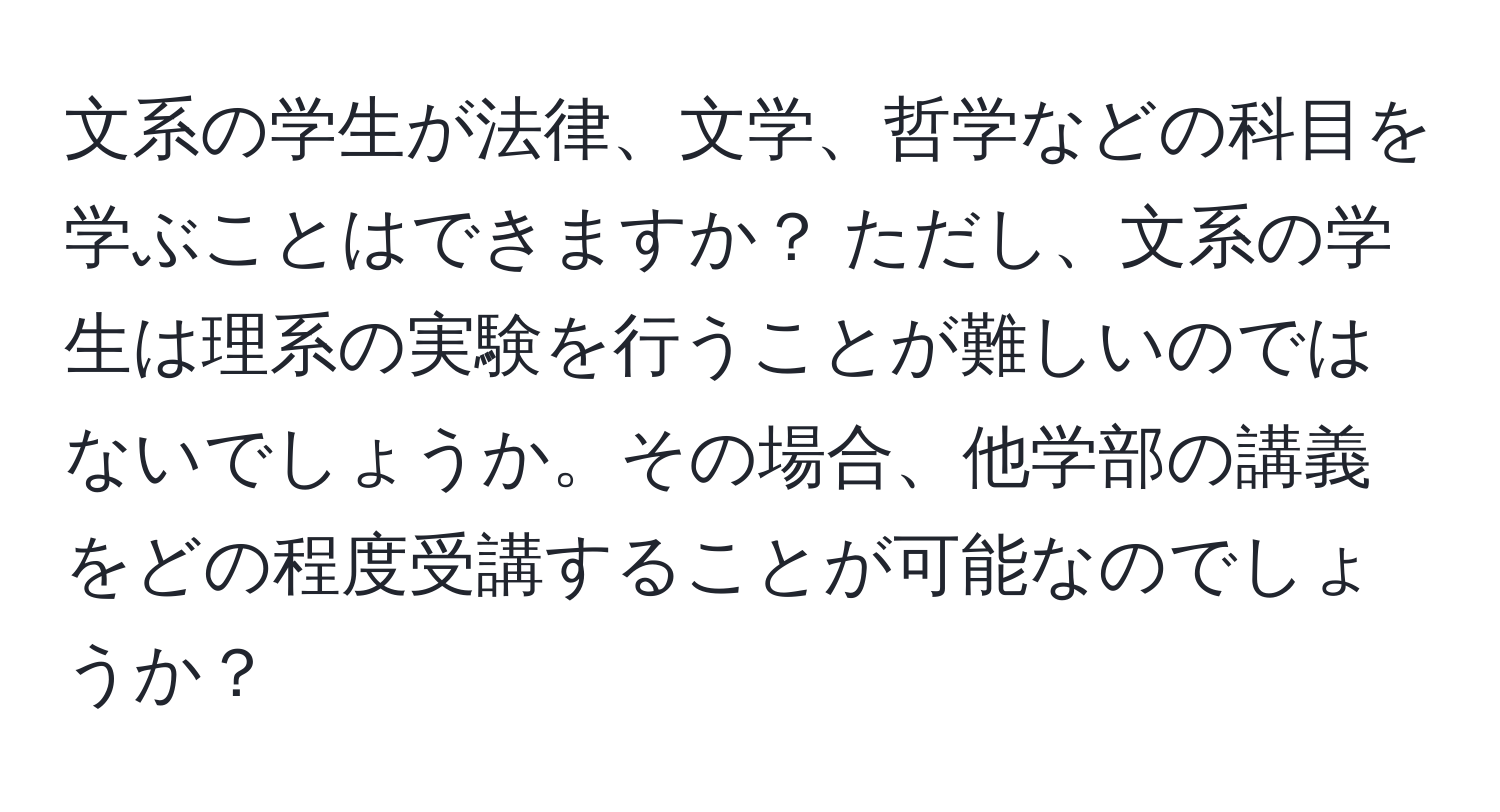 文系の学生が法律、文学、哲学などの科目を学ぶことはできますか？ ただし、文系の学生は理系の実験を行うことが難しいのではないでしょうか。その場合、他学部の講義をどの程度受講することが可能なのでしょうか？