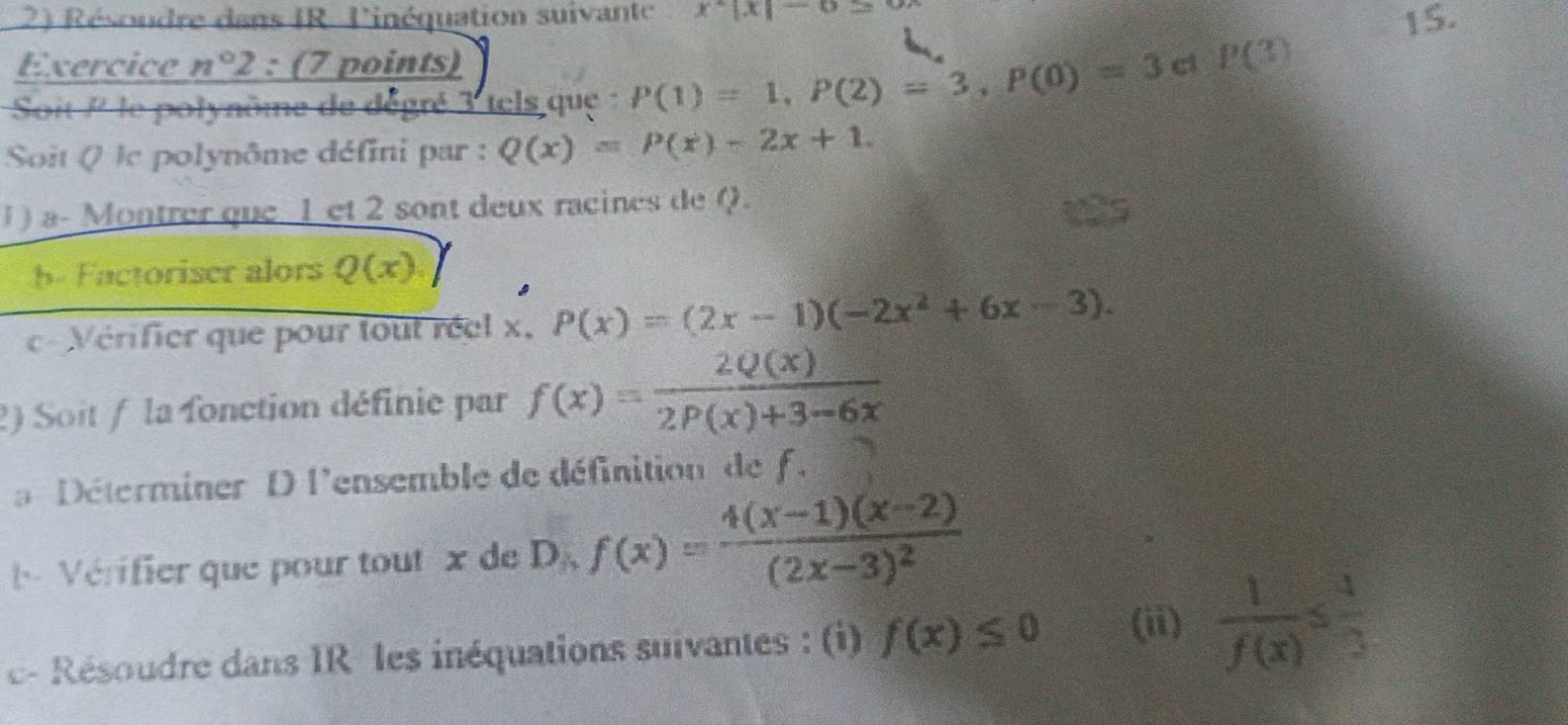 Résoudre dans IR. l'inéquation suivante x^2|x|-6 15. 
Exercice n°2 : (7 points) 
Soit / le polynôme de dégré 3 tels que P(1)=1, P(2)=3, P(0)=3 c1 P(3)
Soit Q lc polynôme défini par : Q(x)=P(x)-2x+1. 
J ) a- Montrer que 1 et 2 sont deux racines de Q. 
b- Factoriser alors Q(x)
c- Vérifier que pour tout réel x, P(x)=(2x-1)(-2x^2+6x-3). 
2) Soit / la fonction définie par f(x)= 2Q(x)/2P(x)+3-6x 
a Déterminer D l'ensemble de définition de f. 
Vérifier que pour tout x de D f(x)=frac 4(x-1)(x-2)(2x-3)^2
c- Résoudre dans IR les inéquations suivantes : (i) f(x)≤ 0 (ii)  1/f(x) ≤  4/3 