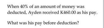 When 40% of an amount of money was 
deducted, Ayden received K460.00 as his pay. 
What was his pay before deduction?