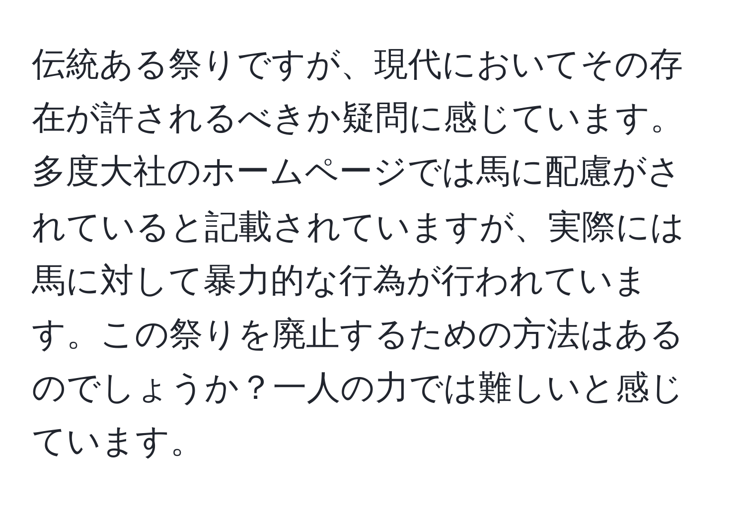 伝統ある祭りですが、現代においてその存在が許されるべきか疑問に感じています。多度大社のホームページでは馬に配慮がされていると記載されていますが、実際には馬に対して暴力的な行為が行われています。この祭りを廃止するための方法はあるのでしょうか？一人の力では難しいと感じています。