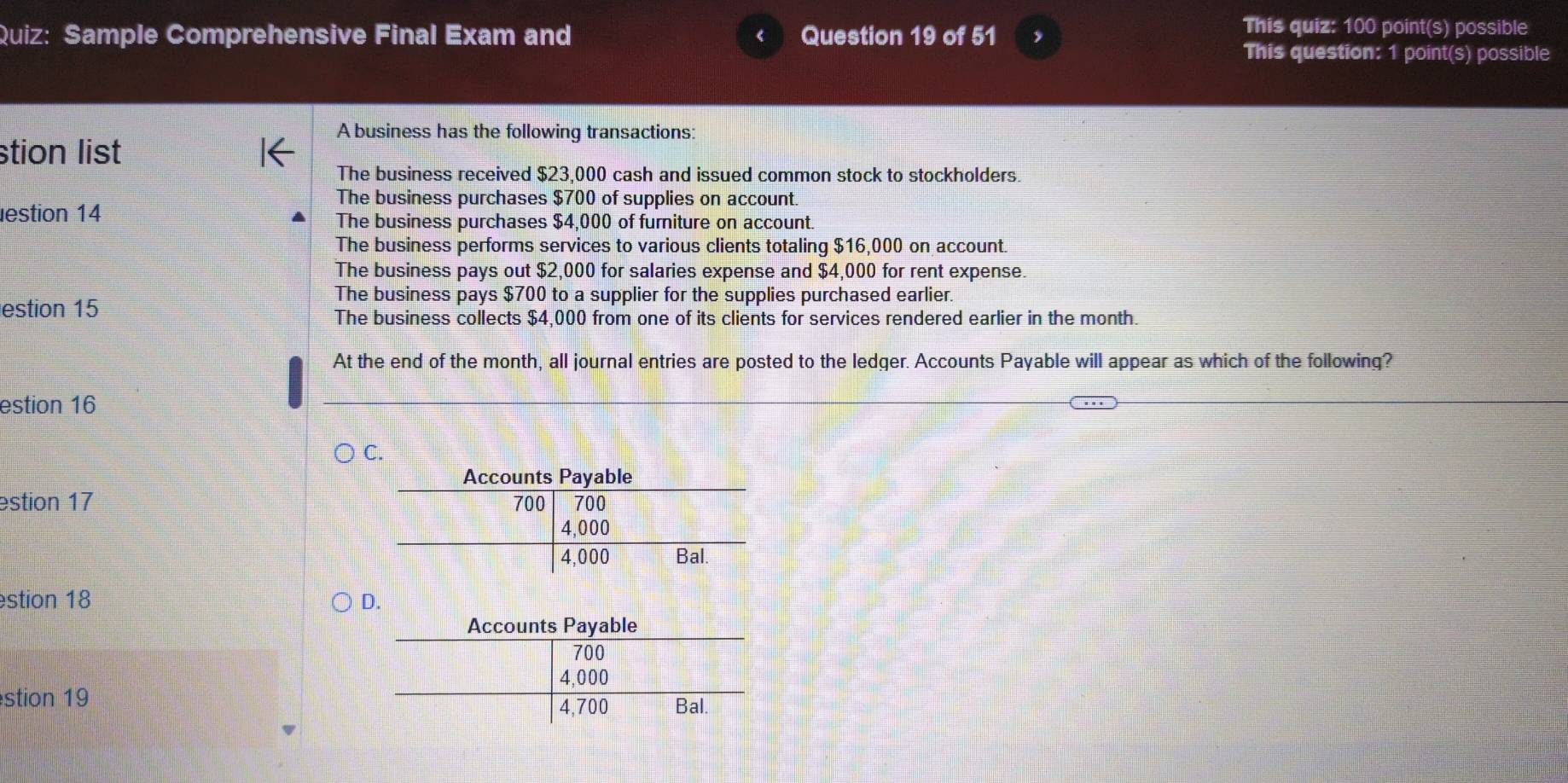 Sample Comprehensive Final Exam and Question 19 of 51 ,
This quiz: 100 point(s) possible
This question: 1 point(s) possible
A business has the following transactions:
stion list
The business received $23,000 cash and issued common stock to stockholders.
The business purchases $700 of supplies on account
estion 14 The business purchases $4,000 of furniture on account.
The business performs services to various clients totaling $16,000 on account.
The business pays out $2,000 for salaries expense and $4,000 for rent expense.
The business pays $700 to a supplier for the supplies purchased earlier.
estion 15
The business collects $4,000 from one of its clients for services rendered earlier in the month.
At the end of the month, all journal entries are posted to the ledger. Accounts Payable will appear as which of the following?
estion 16
estion 17 
stion 18 D.
stion 19