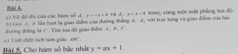 Bài 4, 
a) Vẽ đồ thị của các hàm số d_1:y=-x+4 và d_1:y=x-4 trong cùng một mặt phẳng tọa độ 
b) Gọi A, 8 lần lượt là giao điểm của đường thẳng d_1. d_2 với trục tung và giao điểm của hai 
đường thắng là C. Tìm tọa độ giao điểm A, B , C. 
c) Tính diện tích tam giác ABC. 
Bài 5. Cho hàm số bậc nhất y=ax+1.