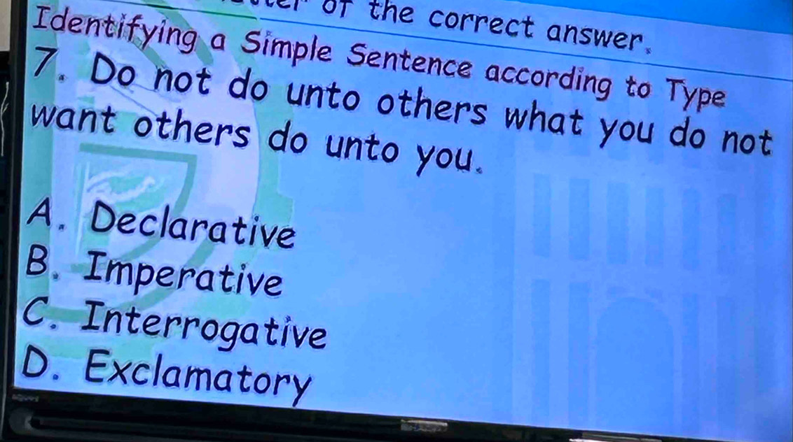 of the correct answer.
Identifying a Simple Sentence according to Type
7. Do not do unto others what you do not
want others do unto you.
A. Declarative
B. Imperative
C. Interrogative
D. Exclamatory