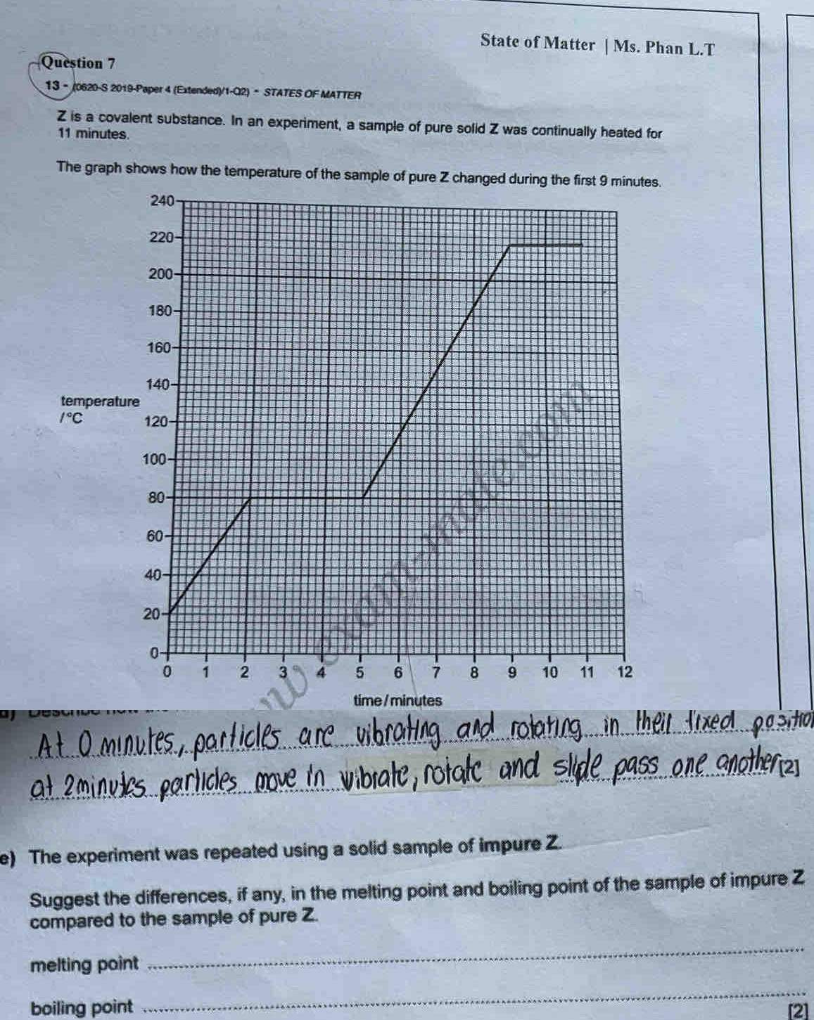 State of Matter | Ms. Phan L.T
Question 7
13 - (0620-S 2019-Paper 4 (Extended)/1-Q2)• STATES OF MATTER
Z is a covalent substance. In an experiment, a sample of pure solid Z was continually heated for
11 minutes.
The graph shows how the temperature of the sample of pure Z changed d.
_
_
e) The experiment was repeated using a solid sample of impure Z.
Suggest the differences, if any, in the melting point and boiling point of the sample of impure Z
compared to the sample of pure Z.
melting point
_
_
boiling point [2]