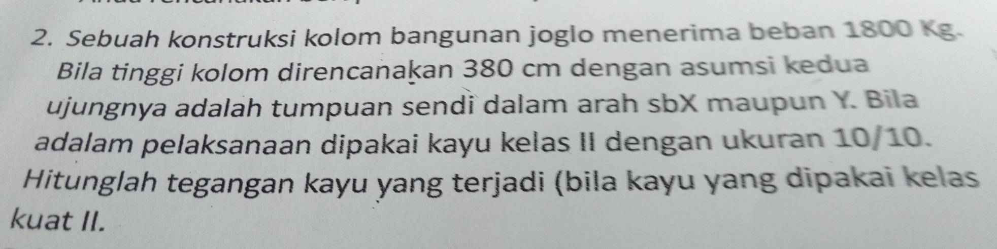 Sebuah konstruksi kolom bangunan joglo menerima beban 1800 Kg. 
Bila tinggi kolom direncanakan 380 cm dengan asumsi kedua 
ujungnya adalah tumpuan sendï dalam arah sbX maupun Y. Bila 
adalam pelaksanaan dipakai kayu kelas II dengan ukuran 10/10. 
Hitunglah tegangan kayu yang terjadi (bila kayu yang dipakai kelas 
kuat II.