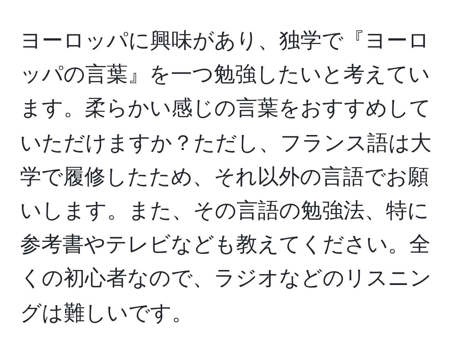 ヨーロッパに興味があり、独学で『ヨーロッパの言葉』を一つ勉強したいと考えています。柔らかい感じの言葉をおすすめしていただけますか？ただし、フランス語は大学で履修したため、それ以外の言語でお願いします。また、その言語の勉強法、特に参考書やテレビなども教えてください。全くの初心者なので、ラジオなどのリスニングは難しいです。