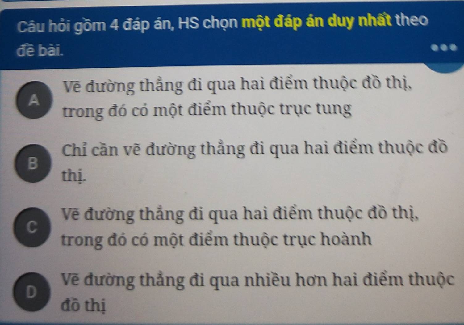 Câu hỏi gồm 4 đáp án, HS chọn một đáp án duy nhất theo 
đề bài. 
Vẽ đường thắng đi qua hai điểm thuộc đồ thị, 
A 
trong đó có một điểm thuộc trục tung 
Chỉ cần vẽ đường thẳng đi qua hai điểm thuộc đồ 
B 
thị. 
Vẽ đường thẳng đi qua hai điểm thuộc đồ thị, 
C 
trong đó có một điểm thuộc trục hoành 
Vẽ đường thẳng đi qua nhiều hơn hai điểm thuộc 
D 
đồ thị