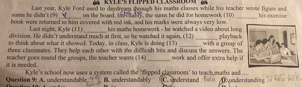 KYLE’S FLIPPED CLASSRÕOM
Last year, Kyle Ford used to daydream through his maths classes while his teacher wrote figure and
sums he didn’t (9)_ on the board. Inevitably, the sums he did for homework (10) _his exercise
book were returned to him covered with red ink, and his marks were always very low.
Last night, Kyle (11)_ his maths homework - he watched a video about long
division. He didn’t understand much at first, so he watched it again, (12) _playback
to think about what it showed. Today, in class, Kyle is doing (13) _with a group of
three classmates. They help each other with the difficult bits and discuss the answers. The
teacher goes round the groups, the teacher wants (14) _work and offer extra help if
it is needed.
Kyle’s school now uses a system called the ‘flipped classroom’ to teach maths and ....
Question 9: A. understandable B. understandably C. understand D. understanding