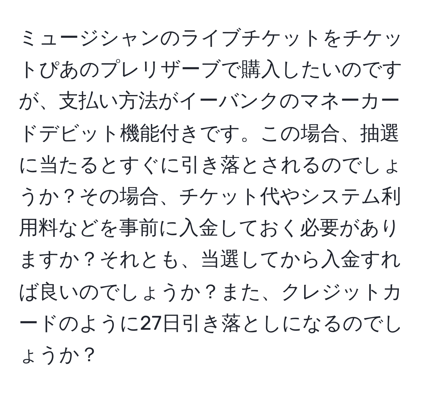 ミュージシャンのライブチケットをチケットぴあのプレリザーブで購入したいのですが、支払い方法がイーバンクのマネーカードデビット機能付きです。この場合、抽選に当たるとすぐに引き落とされるのでしょうか？その場合、チケット代やシステム利用料などを事前に入金しておく必要がありますか？それとも、当選してから入金すれば良いのでしょうか？また、クレジットカードのように27日引き落としになるのでしょうか？