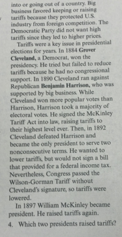 into or going out of a country. Big 
business favored keeping or raising 
tariff's because they protected U.S. 
industry from foreign competition. The 
Democratic Party did not want high 
tariffs since they led to higher prices. 
Tariff's were a key issue in presidential 
elections for years. In 1884 Grover 
Cleveland, a Democrat, won the 
presidency. He tried but failed to reduce 
tariffs because he had no congressional 
support. In 1890 Cleveland ran against 
Republican Benjamin Harrison, who was 
supported by big business. While 
Cleveland won more popular votes than 
Harrison, Harrison took a majority of 
electoral votes. He signed the McKinley 
Tariff Act into law, raising tariffs to 
their highest level ever. Then, in 1892 
Cleveland defeated Harrison and 
became the only president to serve two 
nonconsecutive terms. He wanted to 
lower tariffs, but would not sign a bill 
that provided for a federal income tax. 
Nevertheless, Congress passed the 
Wilson-Gorman Tariff without 
Cleveland’s signature, so tariffs were 
lowered. 
In 1897 William McKinley became 
president. He raised tariffs again. 
4. Which two presidents raised tariffs?