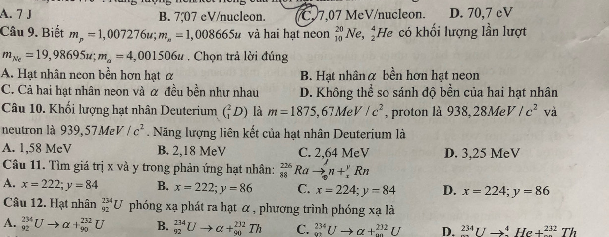 A. 7 J B. 7,07 eV/nucleon. C 7,07 MeV/nucleon. D. 70,7 eV
Câu 9. Biết m_p=1,007276u;m_n=1,008665u và hai hạt neon _(10)^(20)Ne,_2^(4 He có khối lượng lần lượt
m_Ne)=19,98695u;m_alpha =4,001506u. Chọn trả lời đúng
A. Hạt nhân neon bền hơn hạt α B. Hạt nhânα bền hơn hạt neon
C. Cả hai hạt nhân neon và α đều bền như nhau D. Không thể so sánh độ bền của hai hạt nhân
Câu 10. Khối lượng hạt nhân Deuterium (_1^(2D) là m=1875,67MeV/c^2) , proton là 938,28MeV/c^2 và
neutron là 939,57MeV/c^2. Năng lượng liên kết của hạt nhân Deuterium là
A. 1,58 MeV B. 2,18 MeV C. 2,64 MeV D. 3,25 MeV
Câu 11. Tìm giá trị x và y trong phản ứng hạt nhân: beginarrayr 226 88endarray Ra to _0^1n+_x^yRn
A. x=222;y=84 B. x=222;y=86 C. x=224;y=84 D. x=224;y=86
Câu 12. Hạt nhân _(92)^(234)U phóng xạ phát ra hạt α , phương trình phóng xala
A. _(92)^(234)Uto alpha +_(90)^(232)U B. _(92)^(234)Uto alpha +_(90)^(232)Th C. _(92)^(234)Uto alpha +_(90)^(232)U D. _(sim)^(234)Uto _(sim)^4He+_(sim)^(232)Th