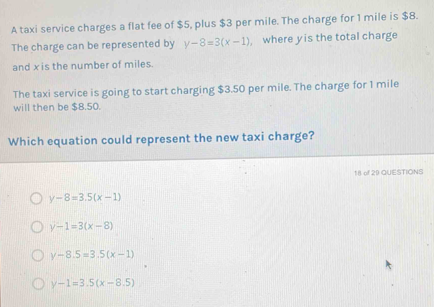 A taxi service charges a flat fee of $5, plus $3 per mile. The charge for 1 mile is $8.
The charge can be represented by y-8=3(x-1) , where yis the total charge
and xis the number of miles.
The taxi service is going to start charging $3.50 per mile. The charge for 1 mile
will then be $8.50.
Which equation could represent the new taxi charge?
18 of 29 QUESTIONS
y-8=3.5(x-1)
y-1=3(x-8)
y-8.5=3.5(x-1)
y-1=3.5(x-8.5)