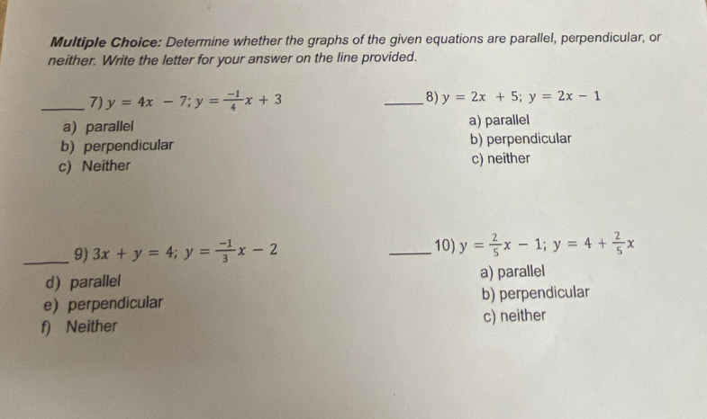 Determine whether the graphs of the given equations are parallel, perpendicular, or
neither. Write the letter for your answer on the line provided.
_7) y=4x-7; y= (-1)/4 x+3 _8) y=2x+5; y=2x-1
a) parallel a) parallel
b)perpendicular b) perpendicular
c) Neither c) neither
_9) 3x+y=4; y= (-1)/3 x-2 _10) y= 2/5 x-1; y=4+ 2/5 x
d) parallel a) parallel
e) perpendicular b) perpendicular
f) Neither c) neither