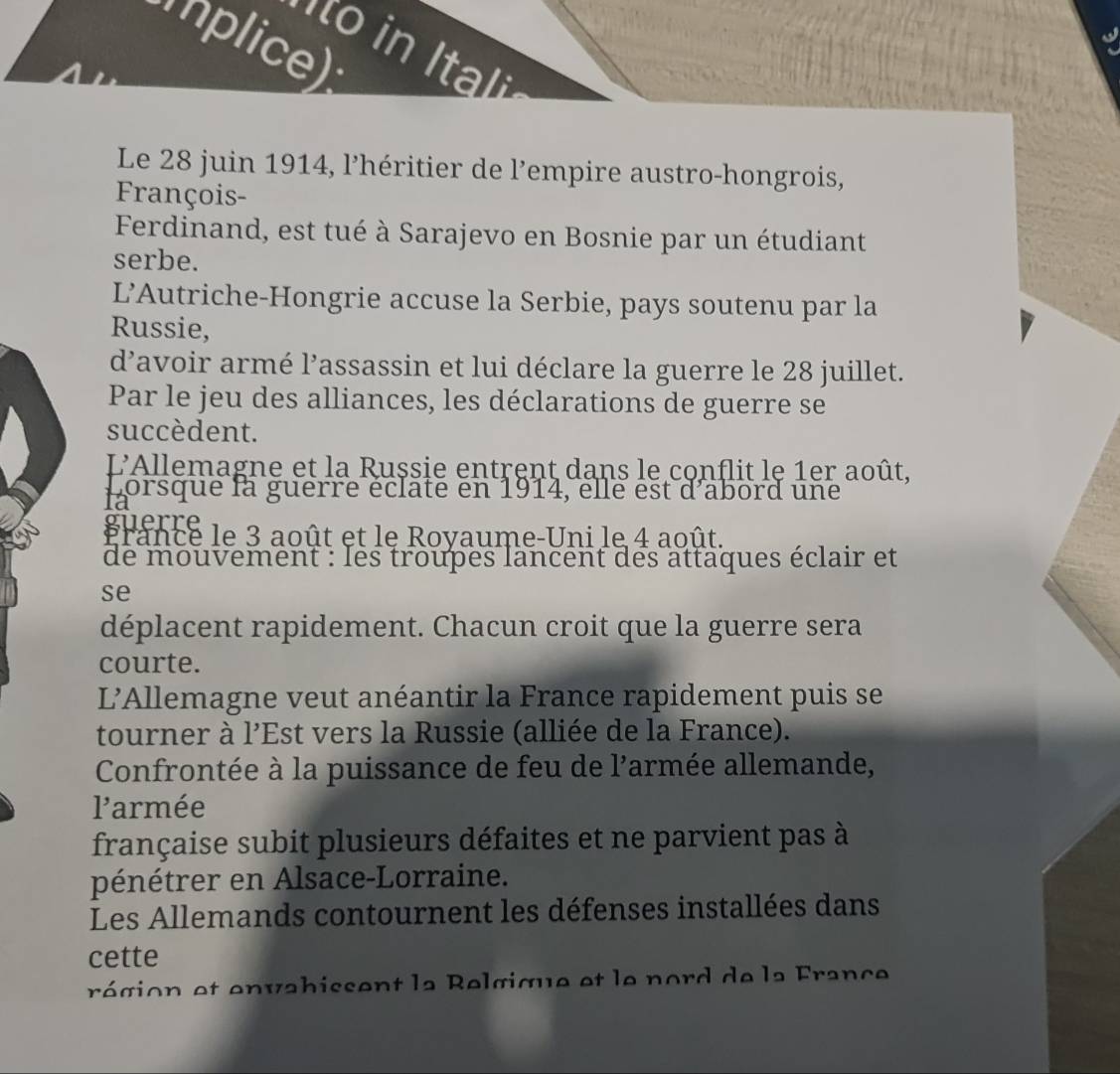 Iplice) 
to in Itali 
Le 28 juin 1914, l'héritier de l’empire austro-hongrois, 
François- 
Ferdinand, est tué à Sarajevo en Bosnie par un étudiant 
serbe. 
L’Autriche-Hongrie accuse la Serbie, pays soutenu par la 
Russie, 
d'avoir armé l’assassin et lui déclare la guerre le 28 juillet. 
Par le jeu des alliances, les déclarations de guerre se 
succèdent. 
L'Allemagne et la Rușsie entrent dans le conflit le 1er août, 
Lorsque la guerre éclate en 1914, elle est d'abord une 
1a 
guerre 
France le 3 août et le Royaume-Uni le 4 août. 
de mouvement : les troupes lancent des attaques éclair et 
se 
déplacent rapidement. Chacun croit que la guerre sera 
courte. 
L'Allemagne veut anéantir la France rapidement puis se 
tourner à l'Est vers la Russie (alliée de la France). 
Confrontée à la puissance de feu de l'armée allemande, 
larmée 
française subit plusieurs défaites et ne parvient pas à 
pénétrer en Alsace-Lorraine. 
Les Allemands contournent les défenses installées dans 
cette 
région et envabissent la Relgique et le nord de la France