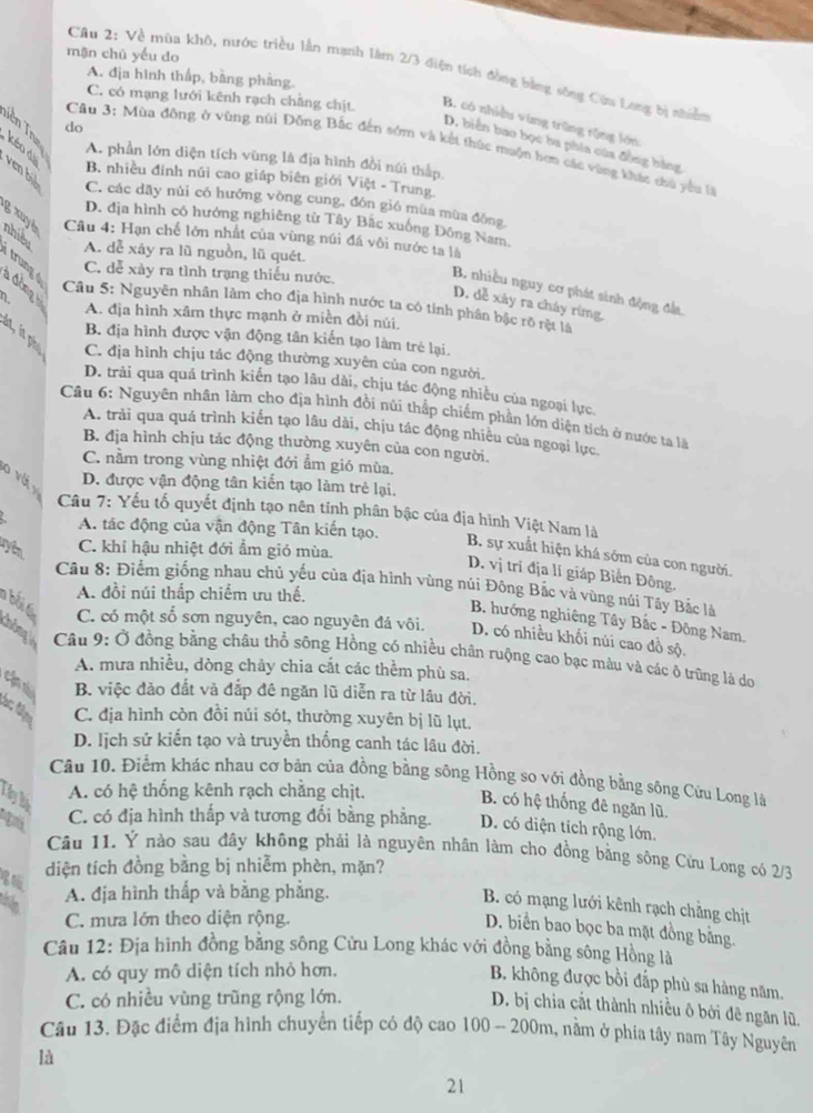 mặn chū yếu do
Câu 2: Về mùa khô, nước triều lần mạnh làm 2/3 điện tích đòng bằng sông Cùu Long bị nhiễn
A. địa hình thấp, bằng phẳng.
C. có mạng lưới kênh rạch chẳng chịt B. có nhiều vùng trũng rộng lớn:
Tiên Tn do
D. biển bao bọc ba phía của đồng bằng
Cầu 3: Mùa đông ở vùng núi Đông Bắc đến sớm và kết thúc muộn hơn các vùng khác chủ yêu là
A. phần lớn diện tích vùng là địa hình đồi núi thấp,
B. nhiều đính núi cao giáp biên giới Việt - Trung.
kéo di ven bil C. các dãy núi có hưởng vòng cung, đón gió mùa mùa đông
D. địa hình có hướng nghiêng từ Tây Bắc xuống Đông Nam
g xuyé  Câu 4: Hạn chế lớn nhất của vùng núi đá vôi nước ta là
nhiều A. dễ xảy ra lũ nguồn, lũ quét.
trung a đòng
C. dễ xày ra tình trạng thiếu nước,
B. nhiều nguy cơ phát sinh động đất.
D. dễ xây ra cháy rừng.
Câu 5: Nguyễn nhân làm cho địa hình nước ta có tính phân bậc rõ rệt là
2 A. địa hình xâm thực mạnh ở miền đồi núi.
B. địa hình được vận động tân kiến tạo làm trẻ lại.
ln, in phụ C. địa hình chịu tác động thường xuyên của con người.
D. trải qua quá trình kiến tạo lâu dài, chịu tác động nhiều của ngoại lực.
Câu 6: Nguyên nhân làm cho địa hình đồi núi thắp chiếm phần lớn diện tích ở nước ta là
A. trải qua quá trình kiến tạo lâu dài, chịu tác động nhiều của ngoại lực
B. địa hình chịu tác động thường xuyên của con người.
C. nằm trong vùng nhiệt đới ẩm gió mùa.
o vá y
D. được vận động tân kiến tạo làm trẻ lại.
Câu 7: Yếu tố quyết định tạo nên tinh phân bậc của địa hình Việt Nam là
A. tác động của vận động Tân kiến tạo.
uyển
C. khí hậu nhiệt đới ẩm gió mùa.
B. sự xuất hiện khá sớm của con người.
D. vị trí địa lí giáp Biến Đông.
Câu 8: Điểm giống nhau chủ yếu của địa hình vùng núi Đông Bắc và vùng núi Tây Bắc là
A. đồi núi thấp chiếm ưu thế.
B hướng nghiêng Tây Bắc - Đông Nam,
bối t C. có một số sơn nguyên, cao nguyên đá vôi. D. có nhiều khối núi cao đồ sộ.
Câu 9: Ở đồng bằng châu thổ sông Hồng có nhiều chân ruộng cao bạc màu và các ô trũng là do
A. mưa nhiều, dòng chảy chia cắt các thềm phù sa,
cld B. việc đảo đắt và đắp đê ngăn lũ diễn ra từ lâu đời.
ác đặp C. địa hình còn đồi núi sót, thường xuyên bị lũ lụt.
D. lịch sử kiến tạo và truyền thống canh tác lâu đời.
Câu 10. Điểm khác nhau cơ bản của đồng bằng sông Hồng so với đồng bằng sông Cửu Long là
A. có hệ thống kênh rạch chẳng chịt.
Ủ ây lý
B. có hệ thống đê ngăn lũ.
C. có địa hình thấp và tương đổi bằng phẳng. D. có diện tích rộng lớn.
Câu 11. Ý nào sau đây không phải là nguyên nhân làm cho đồng bằng sông Cửu Long có 2/3
diện tích đồng bằng bị nhiễm phèn, mặn?
A. địa hình thấp và bằng phẳng.
B. có mạng lưới kênh rạch chẳng chịt
C. mưa lớn theo diện rộng.
D. biển bao bọc ba mặt đồng bằng.
Câu 12: Địa hình đồng bằng sông Cửu Long khác với đồng bằng sông Hồng là
A. có quy mô diện tích nhỏ hơn,
B. không được bồi đắp phù sa hàng năm.
C. có nhiều vùng trũng rộng lớn.
D. bị chia cắt thành nhiều ô bởi đê ngăn lũ.
Câu 13. Đặc điểm địa hình chuyển tiếp có độ cao 100 - 200m, nằm ở phía tây nam Tây Nguyên
là
21