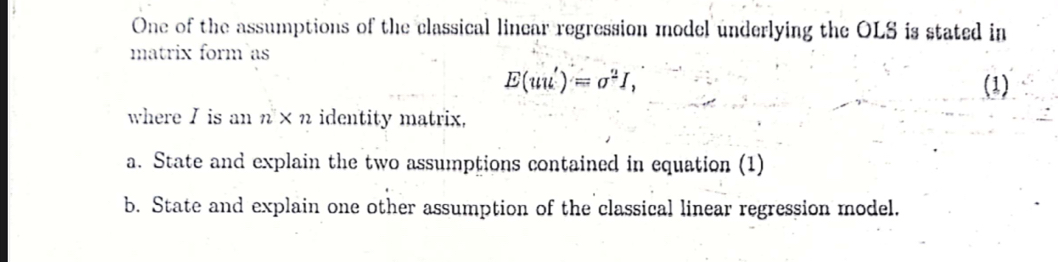 One of the assumptions of the classical linear regression model underlying the OLS is stated in 
matrix form as
E(uu')=sigma^2I, (1) 
where I is an n* n identity matrix, 
a. State and explain the two assumptions contained in equation (1) 
b. State and explain one other assumption of the classical linear regression model.