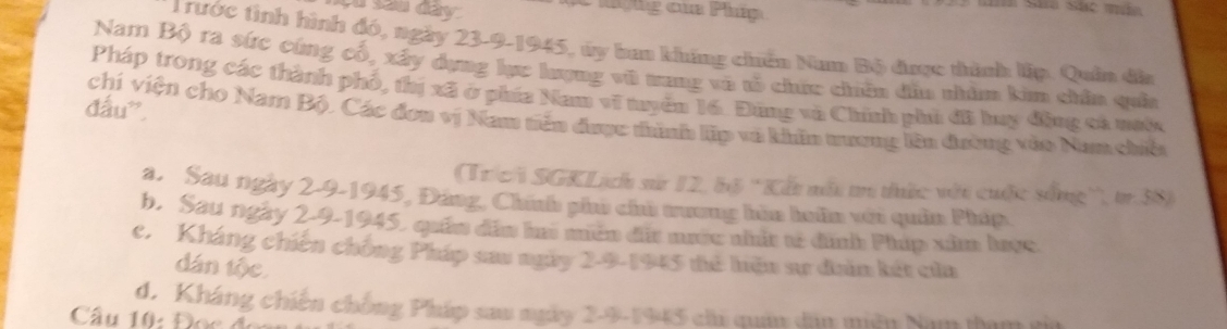 çu sau dày
* T rước tình hình đó, ngày 23-9-1945, úy ban khúng chến Nam Bộ được thình lập. Quân địa
Nam Bộ ra sức cứng cổ, xây dụng lực lượng vũ mang vô tổ chứ chân dẫn nhìm kim chân quảa
Pháp trong các thành phố, thị xã ở phía Nam vĩ tuyển 16. Đứng và Chính phi đã huy động cá mước
đấu”,
chí viện cho Nam Bộ. Các đơn vị Nam tiên được thình lập và khn tương lên đường vào Nam chiế
(Tríci SGKLịch sử 12, bộ ''Kết mô m thức với cuộc sống'', tr. 38)
a. Sau ngày 2-9-1945, Đáng, Chíh phư chủ tương hìa hoân với quân Php
b. Sau ngày 2-9-1945, quảm đâm ha mén đt mước nhất tế đình Phúp xâm lược
c. Kháng chiến chống Pháp sau ngày 2-9-1945 để hiện sự daân kết của
dán tộc
d. Kháng chiến chống Pháp sau ngày 2-9-1945 chi quân dân miên Nam tam tia
Cầu 10: Đọc đo