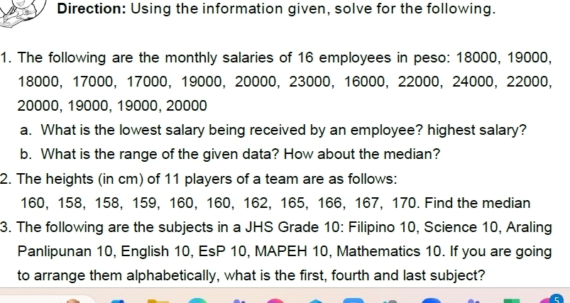 Direction: Using the information given, solve for the following. 
1. The following are the monthly salaries of 16 employees in peso: 18000, 19000,
18000, 17000, 17000, 19000, 20000, 23000, 16000, 22000, 24000, 22000,
20000, 19000, 19000, 20000
a. What is the lowest salary being received by an employee? highest salary? 
b. What is the range of the given data? How about the median? 
2. The heights (in cm) of 11 players of a team are as follows:
160, 158, 158, 159, 160, 160, 162, 165, 166, 167, 170. Find the median 
3. The following are the subjects in a JHS Grade 10 : Filipino 10, Science 10, Araling 
Panlipunan 10, English 10, EsP 10, MAPEH 10, Mathematics 10. If you are going 
to arrange them alphabetically, what is the first, fourth and last subject?