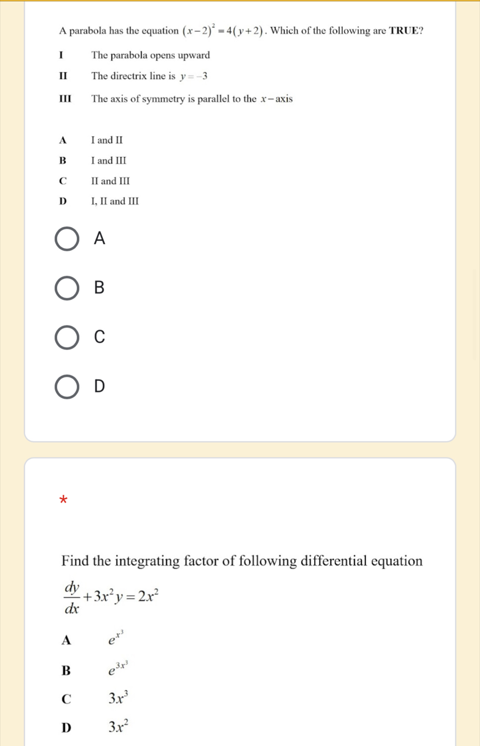 A parabola has the equation (x-2)^2=4(y+2). Which of the following are TRUE?
I The parabola opens upward
II The directrix line is y=-3
III The axis of symmetry is parallel to the x-axis
A I and II
B I and III
C II and III
D₹ I, II and III
A
B
C
D
*
Find the integrating factor of following differential equation
 dy/dx +3x^2y=2x^2
A e^(x^3)
B e^(3x^3)
C 3x^3
D 3x^2