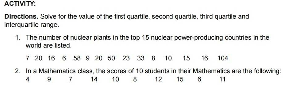 ACTIVITY: 
Directions. Solve for the value of the first quartile, second quartile, third quartile and 
interquartile range. 
1. The number of nuclear plants in the top 15 nuclear power-producing countries in the 
world are listed.
7 20 16 6 58 9 20 50 23 33 8 10 15 16 104
2. In a Mathematics class, the scores of 10 students in their Mathematics are the following:
4 9 7 14 10 8 12 15 6 11