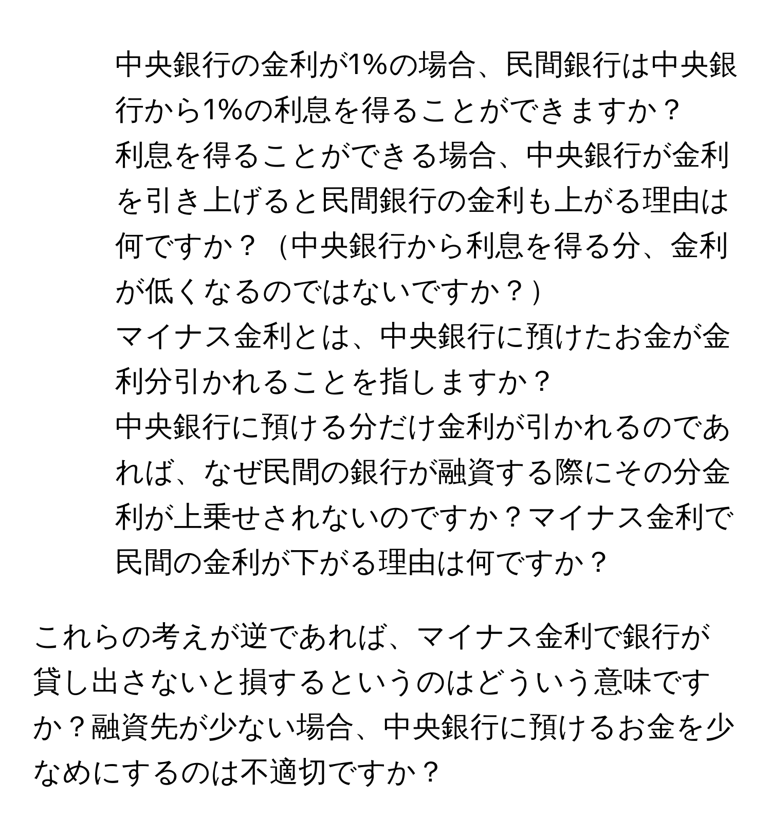 中央銀行の金利が1%の場合、民間銀行は中央銀行から1%の利息を得ることができますか？  
2. 利息を得ることができる場合、中央銀行が金利を引き上げると民間銀行の金利も上がる理由は何ですか？中央銀行から利息を得る分、金利が低くなるのではないですか？  
3. マイナス金利とは、中央銀行に預けたお金が金利分引かれることを指しますか？  
4. 中央銀行に預ける分だけ金利が引かれるのであれば、なぜ民間の銀行が融資する際にその分金利が上乗せされないのですか？マイナス金利で民間の金利が下がる理由は何ですか？  

これらの考えが逆であれば、マイナス金利で銀行が貸し出さないと損するというのはどういう意味ですか？融資先が少ない場合、中央銀行に預けるお金を少なめにするのは不適切ですか？