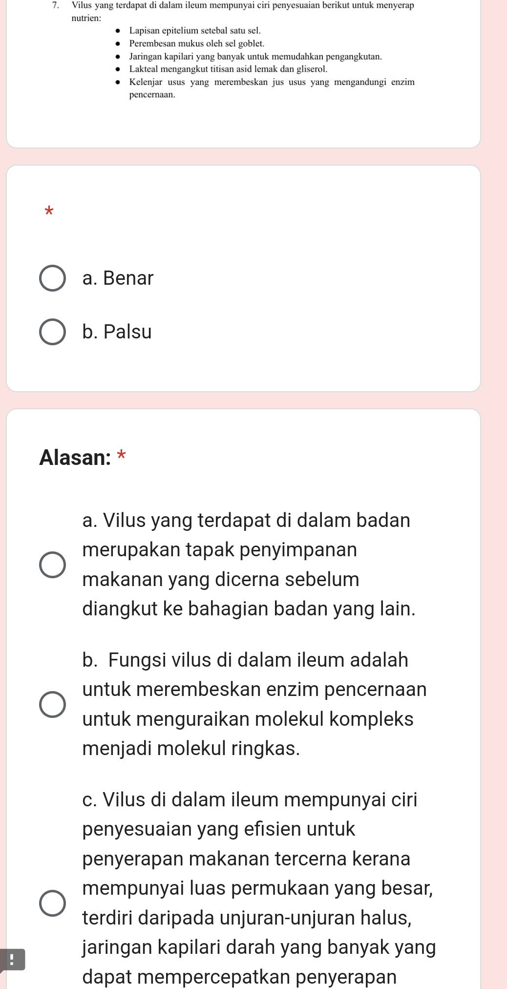 Vilus yang terdapat di dalam ileum mempunyai ciri penyesuaian berikut untuk menyerap
nutrien:
Lapisan epitelium setebal satu sel.
Perembesan mukus oleh sel goblet.
Jaringan kapilari yang banyak untuk memudahkan pengangkutan.
Lakteal mengangkut titisan asid lemak dan gliserol.
Kelenjar usus yang merembeskan jus usus yang mengandungi enzim
pencernaan.
*
a. Benar
b. Palsu
Alasan: *
a. Vilus yang terdapat di dalam badan
merupakan tapak penyimpanan
makanan yang dicerna sebelum
diangkut ke bahagian badan yang lain.
b. Fungsi vilus di dalam ileum adalah
untuk merembeskan enzim pencernaan
untuk menguraikan molekul kompleks
menjadi molekul ringkas.
c. Vilus di dalam ileum mempunyai ciri
penyesuaian yang efisien untuk
penyerapan makanan tercerna kerana
mempunyai luas permukaan yang besar,
terdiri daripada unjuran-unjuran halus,
!
jaringan kapilari darah yang banyak yang
dapat mempercepatkan penyerapan