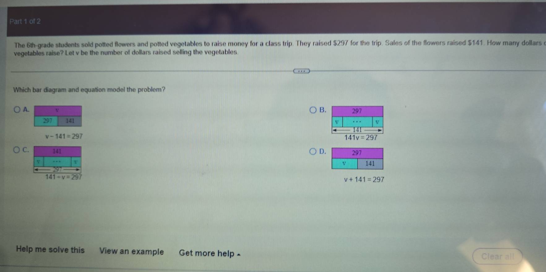 The 6th -grade students sold potted flowers and potted vegetables to raise money for a class trip. They raised $297 for the trip. Sales of the flowers raised $141. How many dollars
vegetables raise? Let v be the number of dollars raised selling the vegetables
Which bar diagram and equation model the problem?
B.
A
v-141=297
141v=297
C D
141+v=297
v+141=297
Help me solve this View an example Get more help -
Clear all