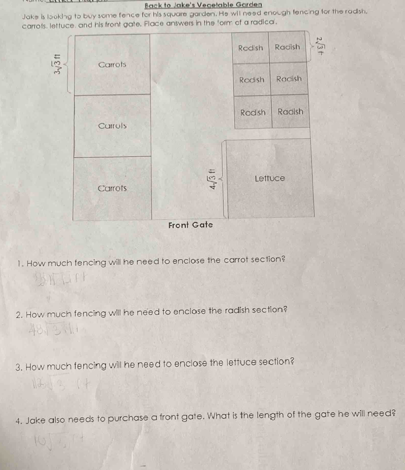 Back to Jake's Vegetable Garden 
Jake is looking to buy some fence for his square garden. He wil need enough fencing for the radish, 
carro answers in the form of a radica. 
1. How much fencing will he need to enclase the carrot section? 
2. How much fencing will he need to enclase the radish section? 
3. How much fencing will he need to enclase the lettuce section? 
4. Jake also needs to purchase a front gate. What is the length of the gate he will need?