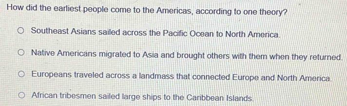 How did the earliest people come to the Americas, according to one theory?
Southeast Asians sailed across the Pacific Ocean to North America.
Native Americans migrated to Asia and brought others with them when they returned.
Europeans traveled across a landmass that connected Europe and North America.
African tribesmen sailed large ships to the Caribbean Islands.