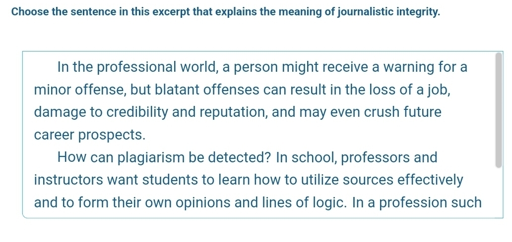 Choose the sentence in this excerpt that explains the meaning of journalistic integrity. 
In the professional world, a person might receive a warning for a 
minor offense, but blatant offenses can result in the loss of a job, 
damage to credibility and reputation, and may even crush future 
career prospects. 
How can plagiarism be detected? In school, professors and 
instructors want students to learn how to utilize sources effectively 
and to form their own opinions and lines of logic. In a profession such