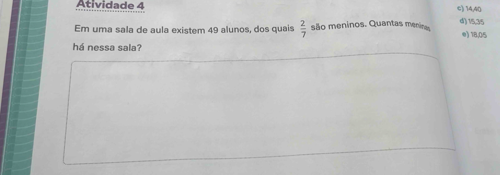 Atividade 4
c) 14,40
 2/7 
d) 15, 35
Em uma sala de aula existem 49 alunos, dos quais são meninos. Quantas meninas e) 18,05
há nessa sala?